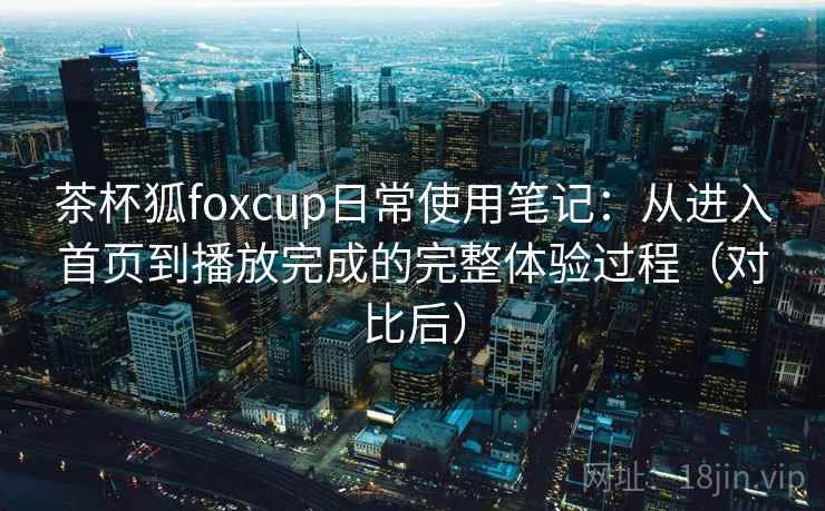 茶杯狐foxcup日常使用笔记:从进入首页到播放完成的完整体验过程(对比后) 茶杯狐foxcup日常使用笔记:从进入首页到播放完成的完整体验过程(对比后)