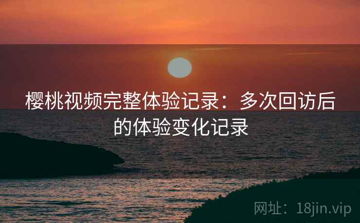 樱桃视频完整体验记录:多次回访后的体验变化记录 樱桃视频完整体验记录:多次回访后的体验变化记录