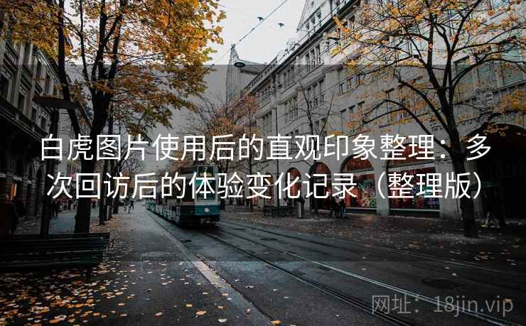 白虎图片使用后的直观印象整理:多次回访后的体验变化记录(整理版) 白虎图片使用后的直观印象整理:多次回访后的体验变化记录(整理版)