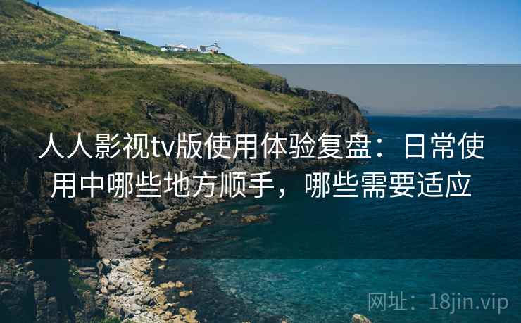 人人影视tv版使用体验复盘：日常使用中哪些地方顺手，哪些需要适应