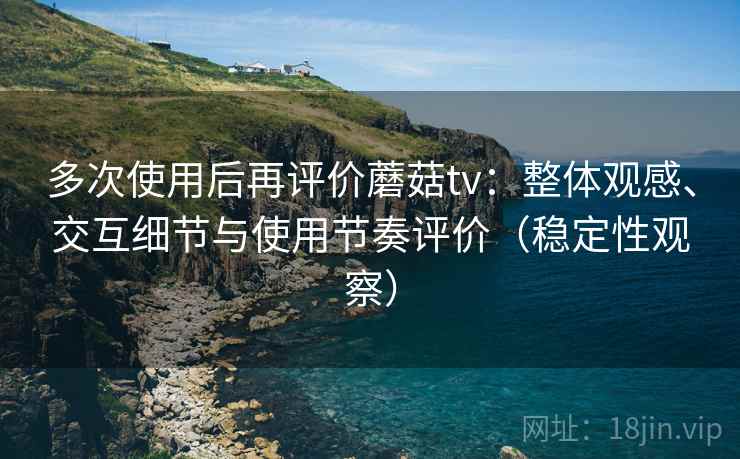 多次使用后再评价蘑菇tv:整体观感、交互细节与使用节奏评价(稳定性观察) 多次使用后再评价蘑菇tv:整体观感、交互细节与使用节奏评价(稳定性观察)