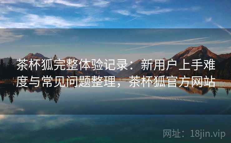 茶杯狐完整体验记录:新用户上手难度与常见问题整理,茶杯狐官方网站 茶杯狐完整体验记录:新用户上手难度与常见问题整理,茶杯狐官方网站