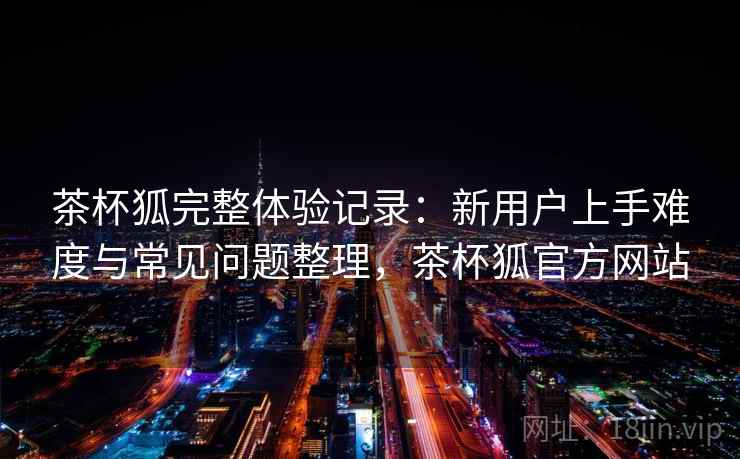 茶杯狐完整体验记录:新用户上手难度与常见问题整理,茶杯狐官方网站 茶杯狐完整体验记录:新用户上手难度与常见问题整理,茶杯狐官方网站
