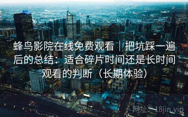 蜂鸟影院在线免费观看|把坑踩一遍后的总结:适合碎片时间还是长时间观看的判断(长期体验) 蜂鸟影院在线免费观看|把坑踩一遍后的总结:适合碎片时间还是长时间观看的判断(长期体验)