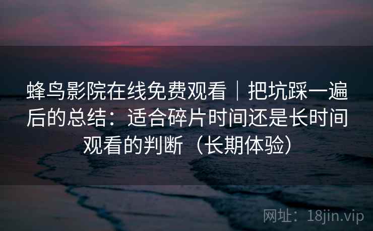 蜂鸟影院在线免费观看|把坑踩一遍后的总结:适合碎片时间还是长时间观看的判断(长期体验) 蜂鸟影院在线免费观看|把坑踩一遍后的总结:适合碎片时间还是长时间观看的判断(长期体验)