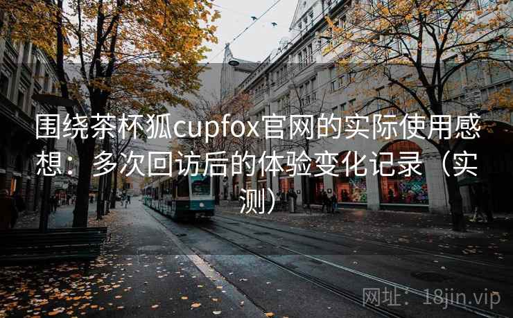 围绕茶杯狐cupfox官网的实际使用感想：多次回访后的体验变化记录（实测）