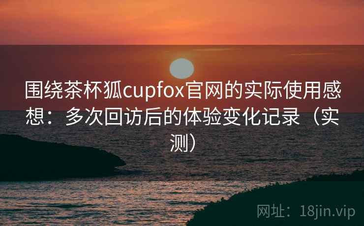 围绕茶杯狐cupfox官网的实际使用感想：多次回访后的体验变化记录（实测）