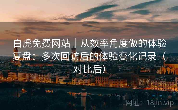 白虎免费网站|从效率角度做的体验复盘:多次回访后的体验变化记录(对比后) 白虎免费网站|从效率角度做的体验复盘:多次回访后的体验变化记录(对比后)