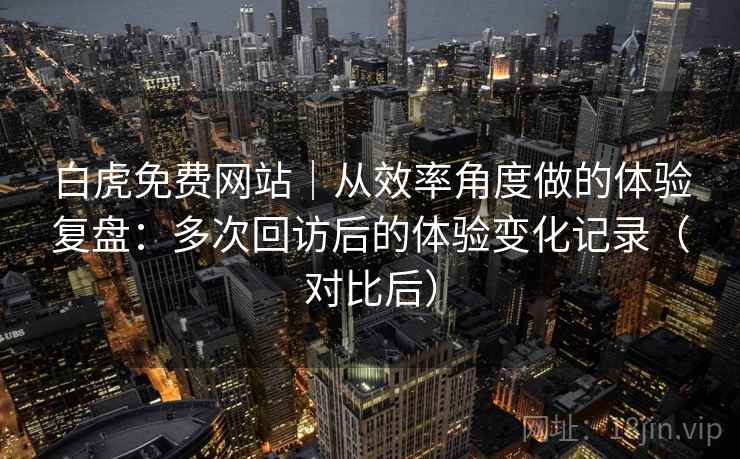 白虎免费网站|从效率角度做的体验复盘:多次回访后的体验变化记录(对比后) 白虎免费网站|从效率角度做的体验复盘:多次回访后的体验变化记录(对比后)