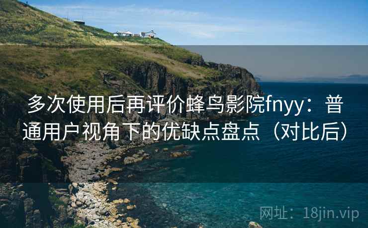 多次使用后再评价蜂鸟影院fnyy:普通用户视角下的优缺点盘点(对比后) 多次使用后再评价蜂鸟影院fnyy:普通用户视角下的优缺点盘点(对比后)