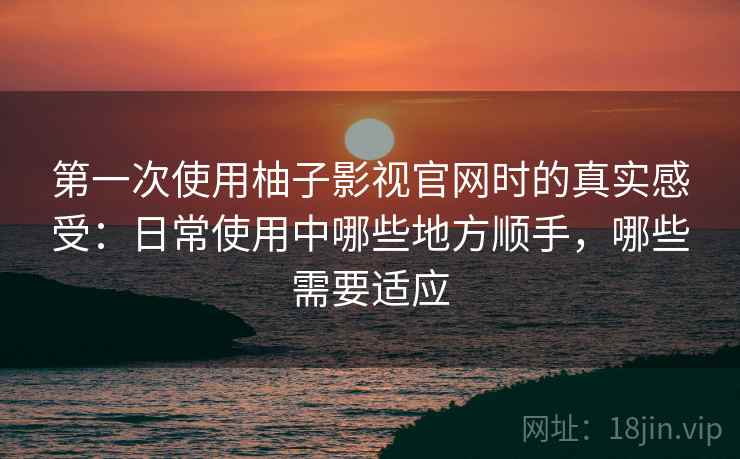 第一次使用柚子影视官网时的真实感受:日常使用中哪些地方顺手,哪些需要适应 第一次使用柚子影视官网时的真实感受:日常使用中哪些地方顺手,哪些需要适应